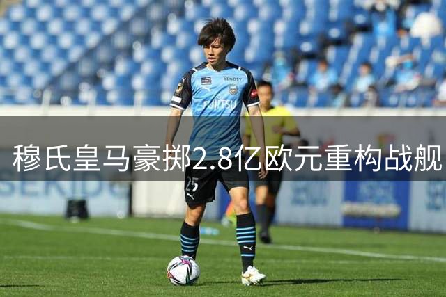 穆氏皇马豪掷2.8亿欧元重构战舰 青训套现助力两大压哨签约