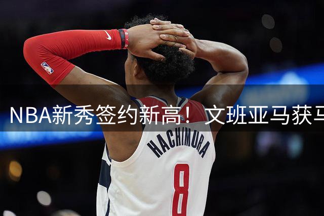NBA新秀签约新高！文班亚马获马刺2.52亿美元超级顶薪