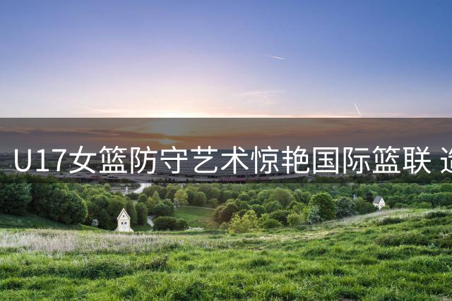 U17女篮防守艺术惊艳国际篮联 造犯规技巧展现全面篮球智慧